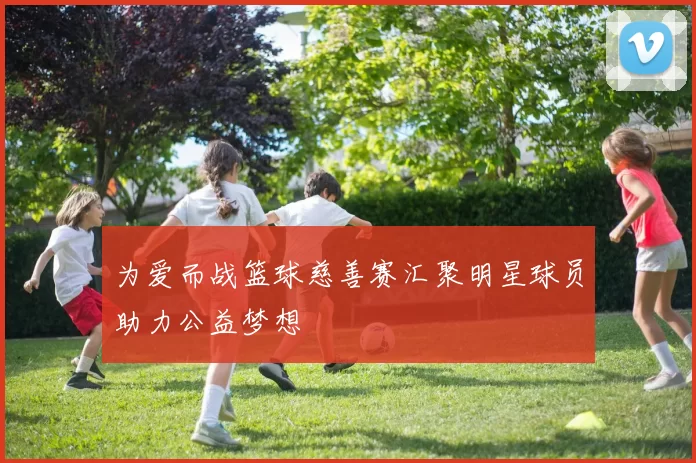 为爱而战篮球慈善赛汇聚明星球员助力公益梦想