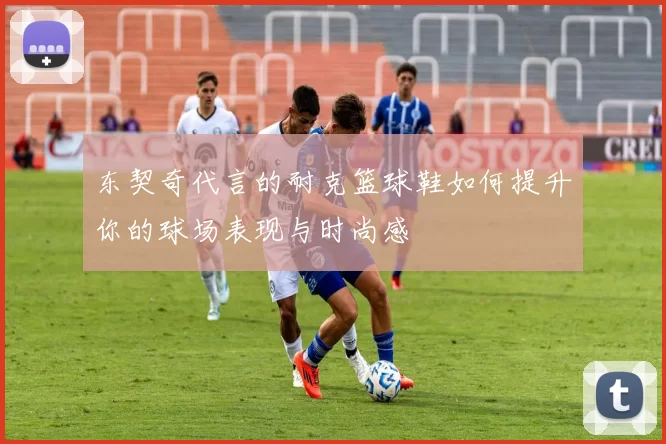 东契奇代言的耐克篮球鞋如何提升你的球场表现与时尚感