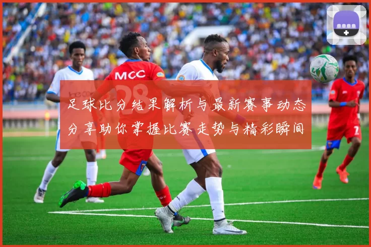 足球比分结果解析与最新赛事动态分享助你掌握比赛走势与精彩瞬间