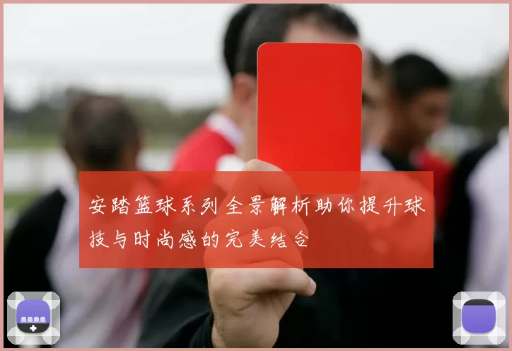 安踏篮球系列全景解析助你提升球技与时尚感的完美结合